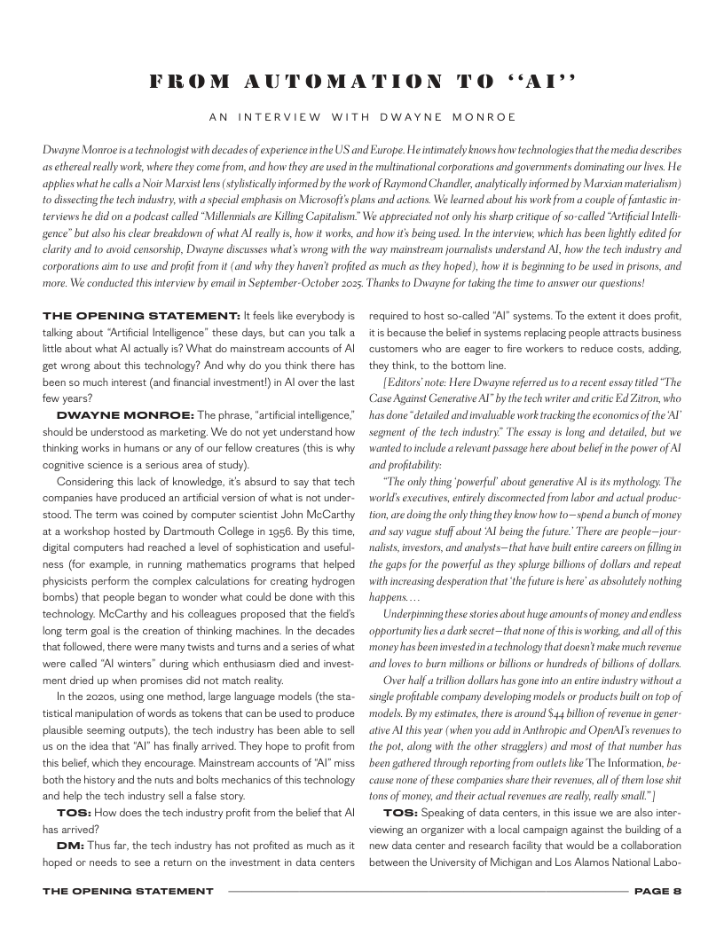 FROM AUTOMATION  0O “‘AX’  AN INTERVIEW WITH DWAYNE MONROE Diwayne Monroeis atechnologist with decades of experienceinthe US and Europe. Heintimately knows how technologies that the media describes asethereal rally work, where they come from, and how they are used i the multinational corporations and governments dominating our ives. He applies whathe calls a Noir Marsist lens (sylsticallyinformed by the work of Raymond Chandler, analyticallyinformed by Marian materialism) 1o disecting the fech industry with a special emphasis on Microsoft’ plans and actions. We learned about his work from a couple of fantastic in- terviews he did on a podcast called “Millennials are Killing Capitalism. We appreciated not onlyhis sharp eitique of s-called “Arificial Intell gence” but also his clear breakdown of what Al eally i, how it works, and how if being used. In the interview; which has been lightly edited for clarity and to avoid censorship, Dwayne discusses what’s wrong with the way mainstream journalists understand Al, how the tech industry and corporations aim fo use and profit from i (and why they havent profited as much as they hoped), how it i beginning to be used in prisons, and  ‘more. We condcted this interview by email in September-October 2025, Thanks fo Dwvayne for taking the time to answer our questions!  THE OPENING STATEMENT: It fecis ke everybody is talking about “Artifical Inteligence” these days, but can you tak a ftle about what Al actually is? What do mainstream accounts of Al get wrong about this technology? And why do you think there has. been so much interest (and financial investmentl) in Al over the last fow years?  DDWAYNE MONROE: The phrase, “arifical nteligence” should be understood as marketing, We do not yet understand how thinking works in humans or any of our fellow creatures (this is why cognitve science s a serious area of stucy).  ‘Considering this lack of knowledige, is absurd to say that tech ‘companies have produced an artifiial version of what is not under- stood. The term was coined by computer scientist John McCarthy at a workshop hosted by Dartmouth College in 1956. By this time, digital computers had reached a level of sophistication and useful- ness (for examle, in running mathematics programs that helped physicists perform the complex calculations for creating hydrogen bombs) that peaple began to wonder what could be done with this technology. McCarthy and his calleagues proposed that the fields long term goal is the creation of thinking machines. In the decades that followed, there were many twists and turns and a series of what were called “Al winters" during which enthusiasm died and invest- ment dried up when promises id not match realty.  In the 20205, using one method, large language models (the sta- tistical manipulation of words as tokens that can be used to produce plausible seeming outputs), the tech industry has been able to sell us on the idea that *AI" has finally arrived. They hope to profit from this belief, which they encourage. Mainstream accounts of ‘Al" miss both the history and the nuts and bolts mechanics of this technology and help the tech industry sel a fase story  TOS: How does the tech industry profitfrom the belie that Al has arrived?  DM: Thus far, the tech industry has not profited as much as it hoped or needs to see a return on the investment in data centers  THE OPENING STATEMENT  reqired to host so-called "Al" systems. To the extent it does profit, itis because the belie in systems replacing people attracts business customers who are eager to fire workers to reduce costs, adding they think, to the bottom line  [Editors’note: Here Dwayne referred us to  recent essay fitled “The Case Against Generative Al by the tech writer and eitc Ed Zitron, who has donedetailed and imvaluable work trackingthe economies of the AY segment of the tech indusiry” The essay is long and detailed, but we wanted o nclude arelevant passage here about belefin the power of Al and profitabilty:  The only thing ‘powerful about generative Al is its mythology: The world: executives, entrely discomnected from labor and actual produc- tion, are doing the onlything they know how to~spend a bunch of money and say vague stff about Al being the future. There are peoplejour- nalists, investors, and analysts~that have bl entire careers on filngin the gaps for the powerful as they splurge billons of dollars and repeat with ncreasing desperation that he future i here’ as absolutely nothing happens  Underpinning these sories about huge amountsof money and endless opportunity liesa dark secret~that none of this is working, and all o this ‘money has been investedina technology that doesn make much evenue and loves to bum millons or billons or hundreds of billons of dollars.  Over half a trillon dollars has gone into an entireindustry without single proftable company developing models o products built on op of ‘models. By my estimates, thee s around 44 billion of revenue in gener- ative Al this year (when you add in Anihropic and OpenAl’s revenes fo the pot, along with the ofher stragglers) and most of that number has been gathered through reporting from oulets like The Information, be- cause none of these companies share their revenues, all of them lose shit tons of money, and theiractual revenues are eall, really small”|  TOS: Speaking of data centers, in this issue we are also inter- viewing an organizer with a local campaign against the buiing of a new data center and research facilty that would be 2 collaboration between the Uriversty of Michigan and Los Alamos National Labo-  PaGE 8 